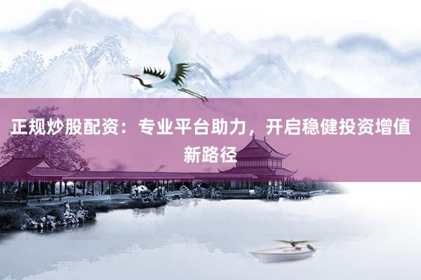 正规炒股配资：专业平台助力，开启稳健投资增值新路径