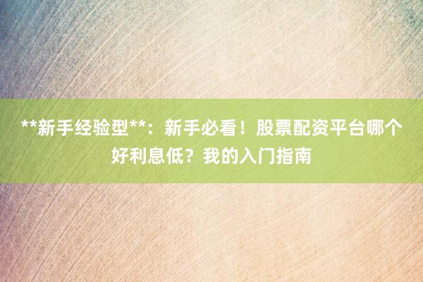 **新手经验型**：新手必看！股票配资平台哪个好利息低？我的入门指南