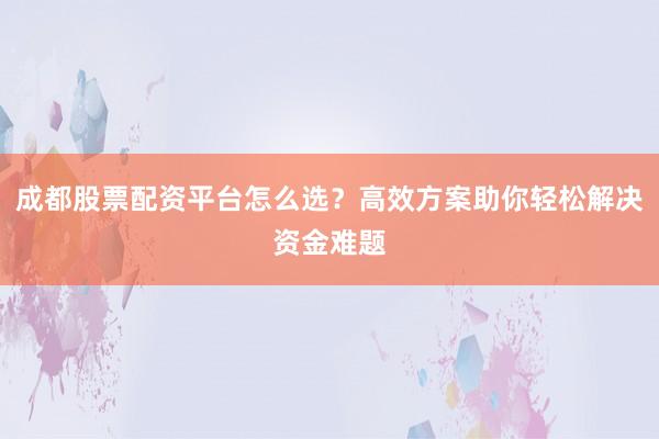 成都股票配资平台怎么选？高效方案助你轻松解决资金难题