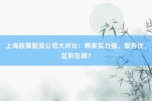 上海股票配资公司大对比：哪家实力强、服务优、区别在哪？