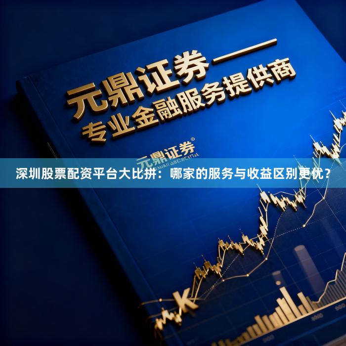 深圳股票配资平台大比拼：哪家的服务与收益区别更优？