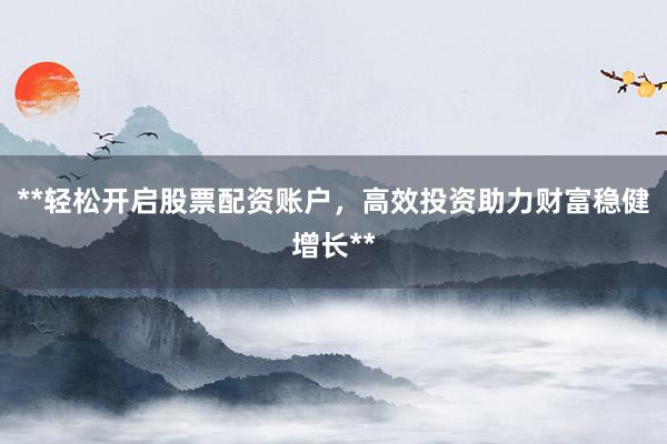 **轻松开启股票配资账户，高效投资助力财富稳健增长**