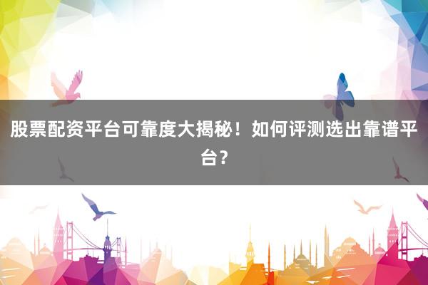 股票配资平台可靠度大揭秘！如何评测选出靠谱平台？