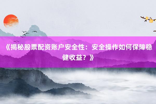 《揭秘股票配资账户安全性：安全操作如何保障稳健收益？》