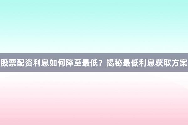 股票配资利息如何降至最低？揭秘最低利息获取方案