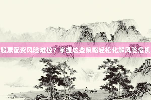 股票配资风险难控？掌握这些策略轻松化解风险危机