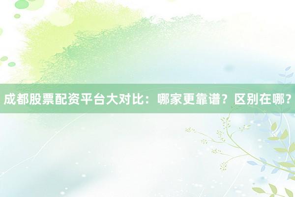 成都股票配资平台大对比：哪家更靠谱？区别在哪？
