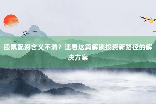 股票配资含义不清？速看这篇解锁投资新路径的解决方案