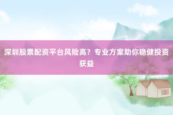 深圳股票配资平台风险高？专业方案助你稳健投资获益