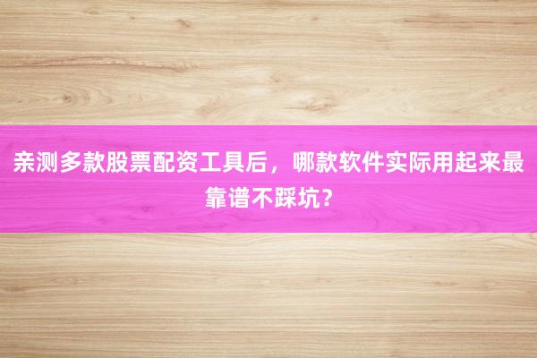 亲测多款股票配资工具后，哪款软件实际用起来最靠谱不踩坑？