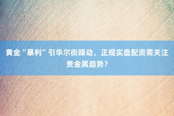 黄金“暴利”引华尔街躁动，正规实盘配资需关注贵金属趋势？