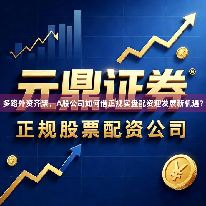 多路外资齐聚，A股公司如何借正规实盘配资迎发展新机遇？