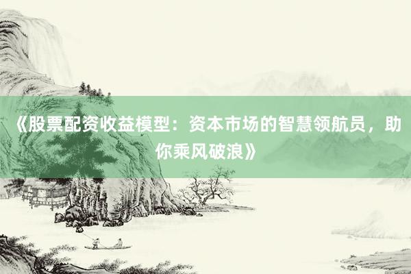 《股票配资收益模型：资本市场的智慧领航员，助你乘风破浪》